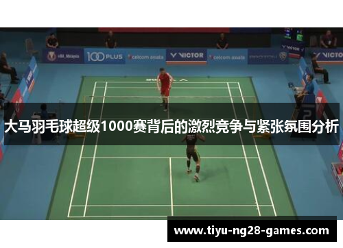 大马羽毛球超级1000赛背后的激烈竞争与紧张氛围分析