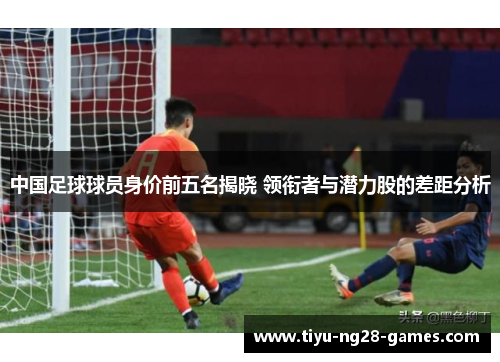 中国足球球员身价前五名揭晓 领衔者与潜力股的差距分析