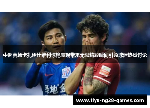 中超赛场卡扎伊什维利惊艳表现带来无限精彩瞬间引领球迷热烈讨论