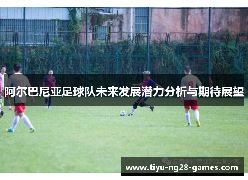 阿尔巴尼亚足球队未来发展潜力分析与期待展望
