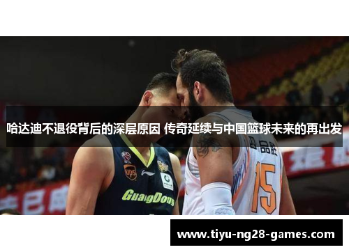 哈达迪不退役背后的深层原因 传奇延续与中国篮球未来的再出发