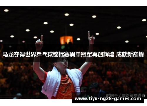 马龙夺得世界乒乓球锦标赛男单冠军再创辉煌 成就新巅峰
